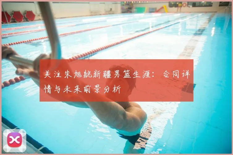 关注朱旭航新疆男篮生涯：合同详情与未来前景分析