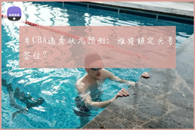年CBA选秀状元预测：谁将锁定头号签位？