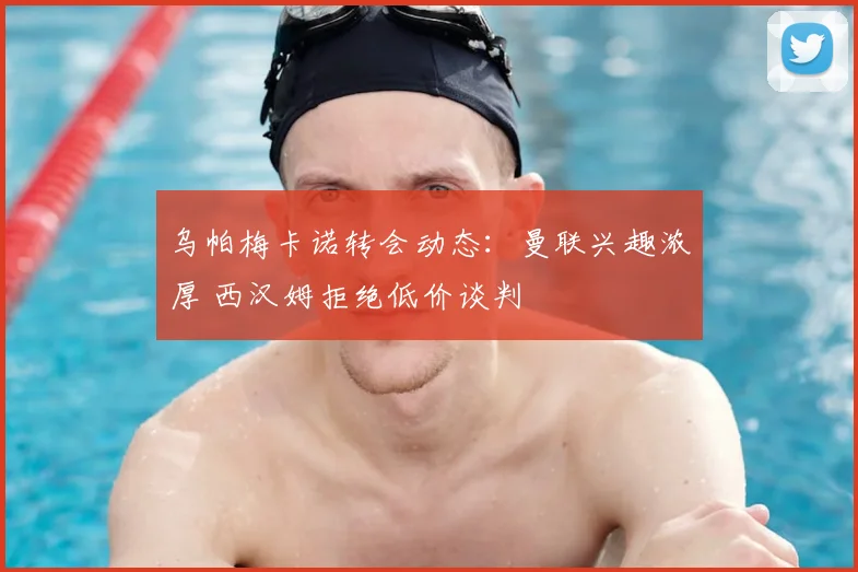 乌帕梅卡诺转会动态：曼联兴趣浓厚 西汉姆拒绝低价谈判