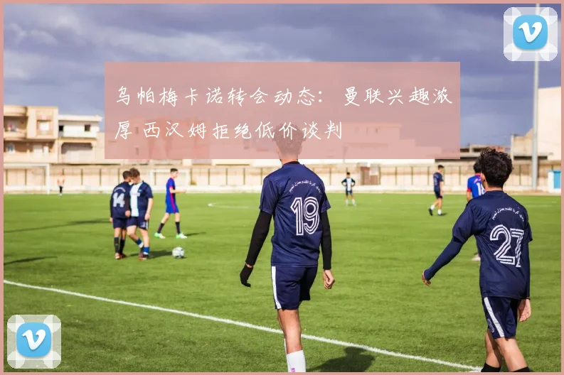 乌帕梅卡诺转会动态：曼联兴趣浓厚 西汉姆拒绝低价谈判
