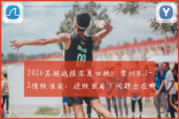 2026苏超战报深度回顾：常州队1-2惜败淮安，连败困局下问题出在哪？(附关键失点解析)