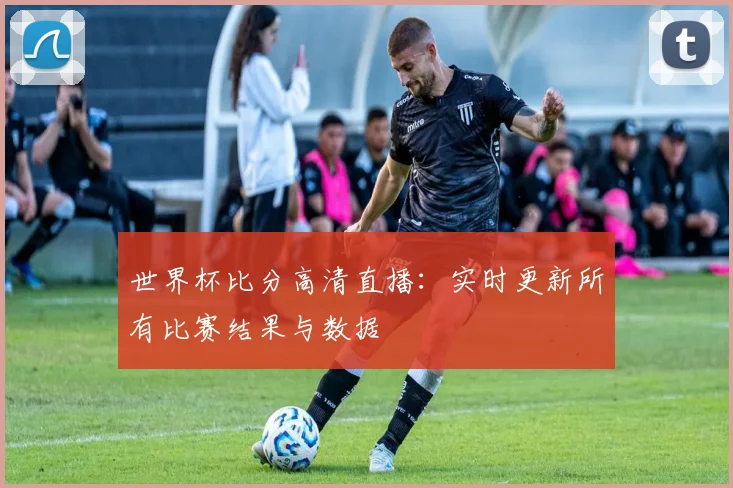 世界杯比分高清直播：实时更新所有比赛结果与数据