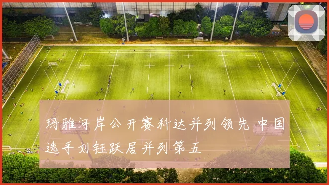 玛雅河岸公开赛科达并列领先 中国选手刘钰跃居并列第五