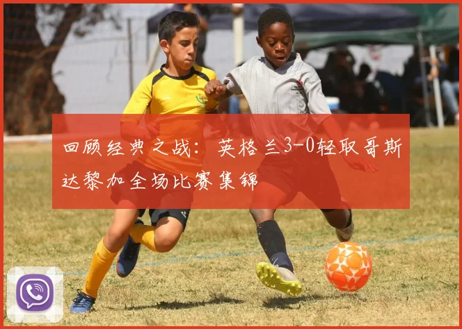 回顾经典之战:英格兰3-0轻取哥斯达黎加全场比赛集锦