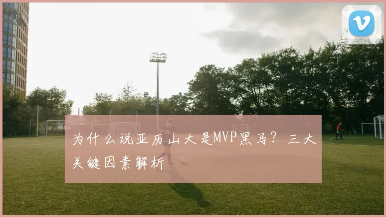 为什么说亚历山大是MVP黑马？三大关键因素解析