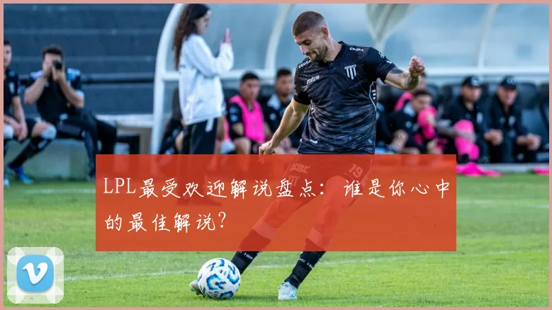 LPL最受欢迎解说盘点：谁是你心中的最佳解说？