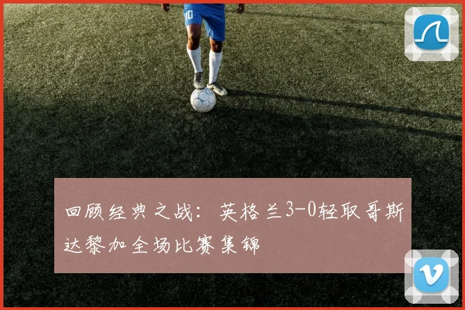 回顾经典之战:英格兰3-0轻取哥斯达黎加全场比赛集锦