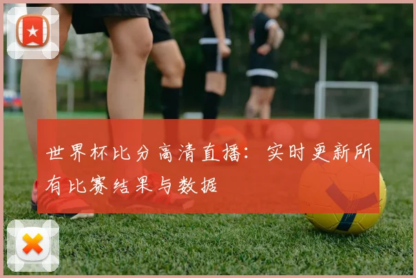 世界杯比分高清直播：实时更新所有比赛结果与数据