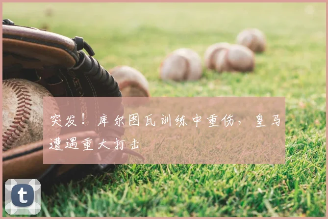 突发！库尔图瓦训练中重伤，皇马遭遇重大打击