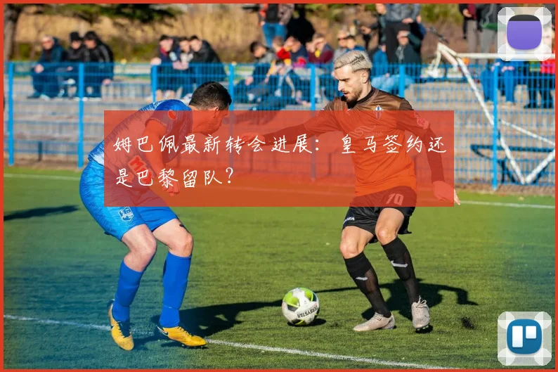 姆巴佩最新转会进展：皇马签约还是巴黎留队？