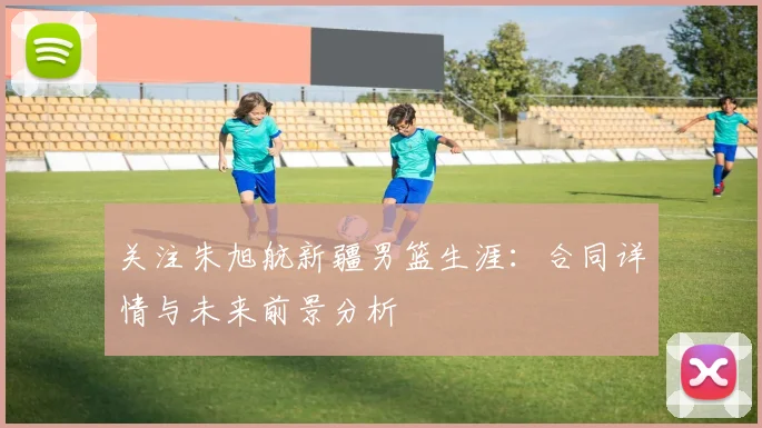 关注朱旭航新疆男篮生涯：合同详情与未来前景分析