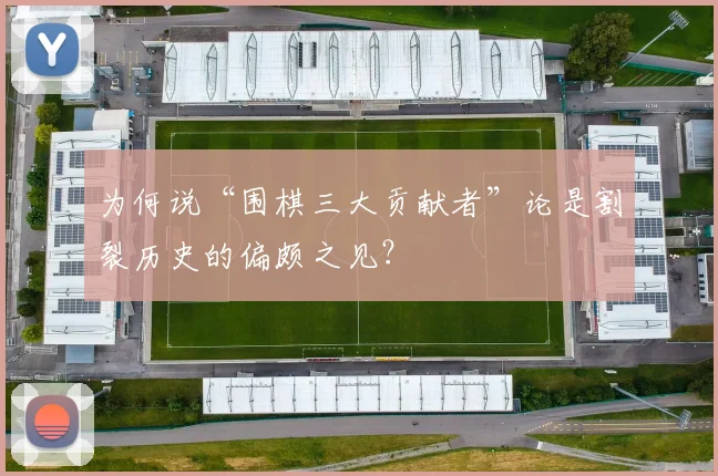 为何说“围棋三大贡献者”论是割裂历史的偏颇之见？