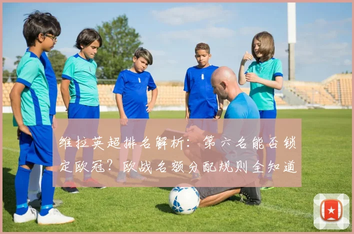 维拉英超排名解析：第六名能否锁定欧冠？欧战名额分配规则全知道