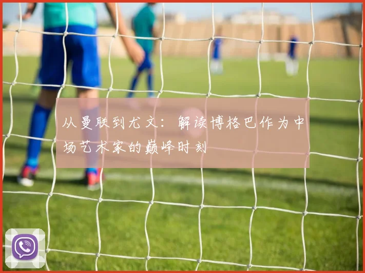 从曼联到尤文:解读博格巴作为中场艺术家的巅峰时刻