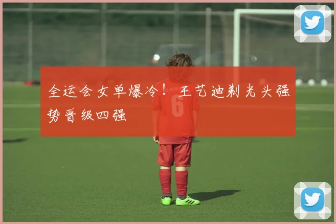 全运会女单爆冷！王艺迪剃光头强势晋级四强