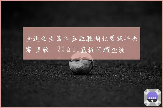 全运会女篮江苏狂胜湖北晋级半决赛 罗欣棫20分11篮板闪耀全场